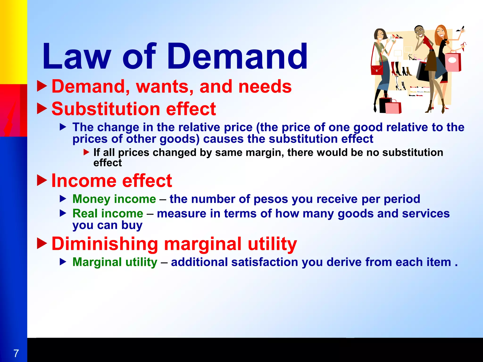 7
Law of Demand
Demand, wants, and needs
Substitution effect
 The change in the relative price (the price of one good relative to the
prices of other goods) causes the substitution effect
 If all prices changed by same margin, there would be no substitution
effect
Income effect
 Money income – the number of pesos you receive per period
 Real income – measure in terms of how many goods and services
you can buy
Diminishing marginal utility
 Marginal utility – additional satisfaction you derive from each item .
 