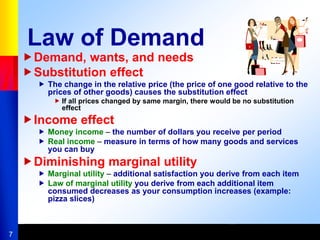 7
Law of Demand
Demand, wants, and needs
Substitution effect
 The change in the relative price (the price of one good relative to the
prices of other goods) causes the substitution effect
 If all prices changed by same margin, there would be no substitution
effect
Income effect
 Money income – the number of dollars you receive per period
 Real income – measure in terms of how many goods and services
you can buy
Diminishing marginal utility
 Marginal utility – additional satisfaction you derive from each item
 Law of marginal utility you derive from each additional item
consumed decreases as your consumption increases (example:
pizza slices)
 
