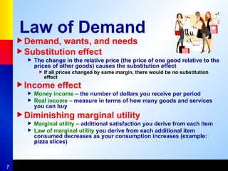 7
Law of Demand
Demand, wants, and needs
Substitution effect
 The change in the relative price (the price of one good relative to the
prices of other goods) causes the substitution effect
 If all prices changed by same margin, there would be no substitution
effect
Income effect
 Money income – the number of dollars you receive per period
 Real income – measure in terms of how many goods and services
you can buy
Diminishing marginal utility
 Marginal utility – additional satisfaction you derive from each item
 Law of marginal utility you derive from each additional item
consumed decreases as your consumption increases (example:
pizza slices)
 