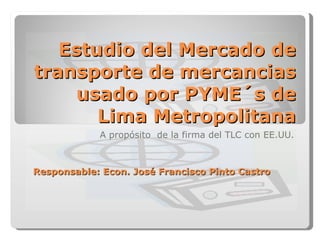 Estudio del Mercado de transporte de mercancias usado por PYME´s de Lima Metropolitana A propósito  de la firma del TLC con EE.UU. Responsable: Econ. José Francisco Pinto Castro 