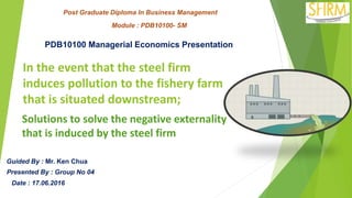 Post Graduate Diploma In Business Management
Module : PDB10100- SM
PDB10100 Managerial Economics Presentation
Guided By : Mr. Ken Chua
Presented By : Group No 04
Date : 17.06.2016
In the event that the steel firm
induces pollution to the fishery farm
that is situated downstream;
Solutions to solve the negative externality
that is induced by the steel firm
 