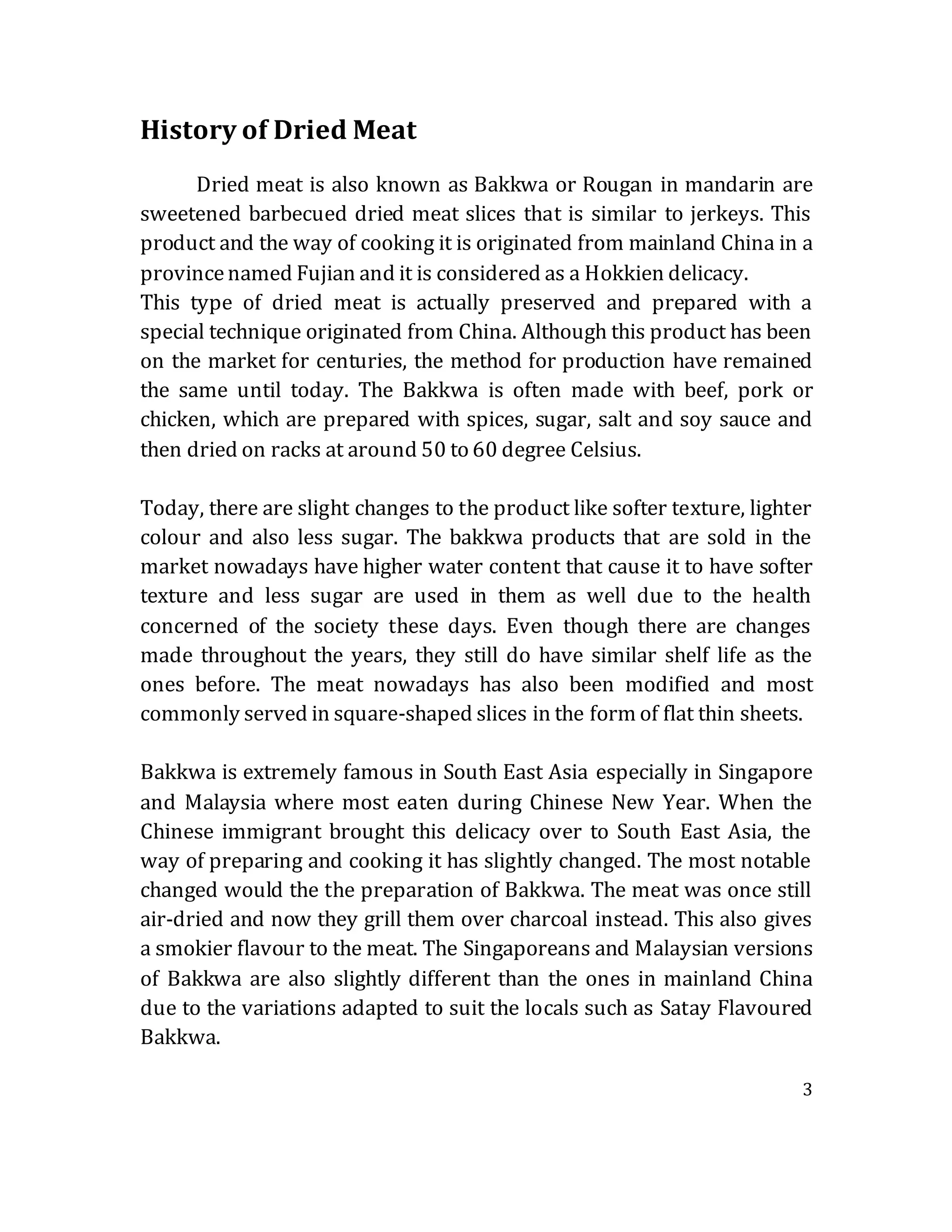 3
History of Dried Meat
Dried meat is also known as Bakkwa or Rougan in mandarin are
sweetened barbecued dried meat slices that is similar to jerkeys. This
product and the way of cooking it is originated from mainland China in a
provincenamed Fujian and it is considered as a Hokkien delicacy.
This type of dried meat is actually preserved and prepared with a
special technique originated from China. Although this product has been
on the market for centuries, the method for production have remained
the same until today. The Bakkwa is often made with beef, pork or
chicken, which are prepared with spices, sugar, salt and soy sauce and
then dried on racks at around 50 to 60 degree Celsius.
Today, there are slight changes to the product like softer texture, lighter
colour and also less sugar. The bakkwa products that are sold in the
market nowadays have higher water content that cause it to have softer
texture and less sugar are used in them as well due to the health
concerned of the society these days. Even though there are changes
made throughout the years, they still do have similar shelf life as the
ones before. The meat nowadays has also been modified and most
commonly served in square-shaped slices in the form of flat thin sheets.
Bakkwa is extremely famous in South East Asia especially in Singapore
and Malaysia where most eaten during Chinese New Year. When the
Chinese immigrant brought this delicacy over to South East Asia, the
way of preparing and cooking it has slightly changed. The most notable
changed would the the preparation of Bakkwa. The meat was once still
air-dried and now they grill them over charcoal instead. This also gives
a smokier flavour to the meat. The Singaporeans and Malaysian versions
of Bakkwa are also slightly different than the ones in mainland China
due to the variations adapted to suit the locals such as Satay Flavoured
Bakkwa.
 