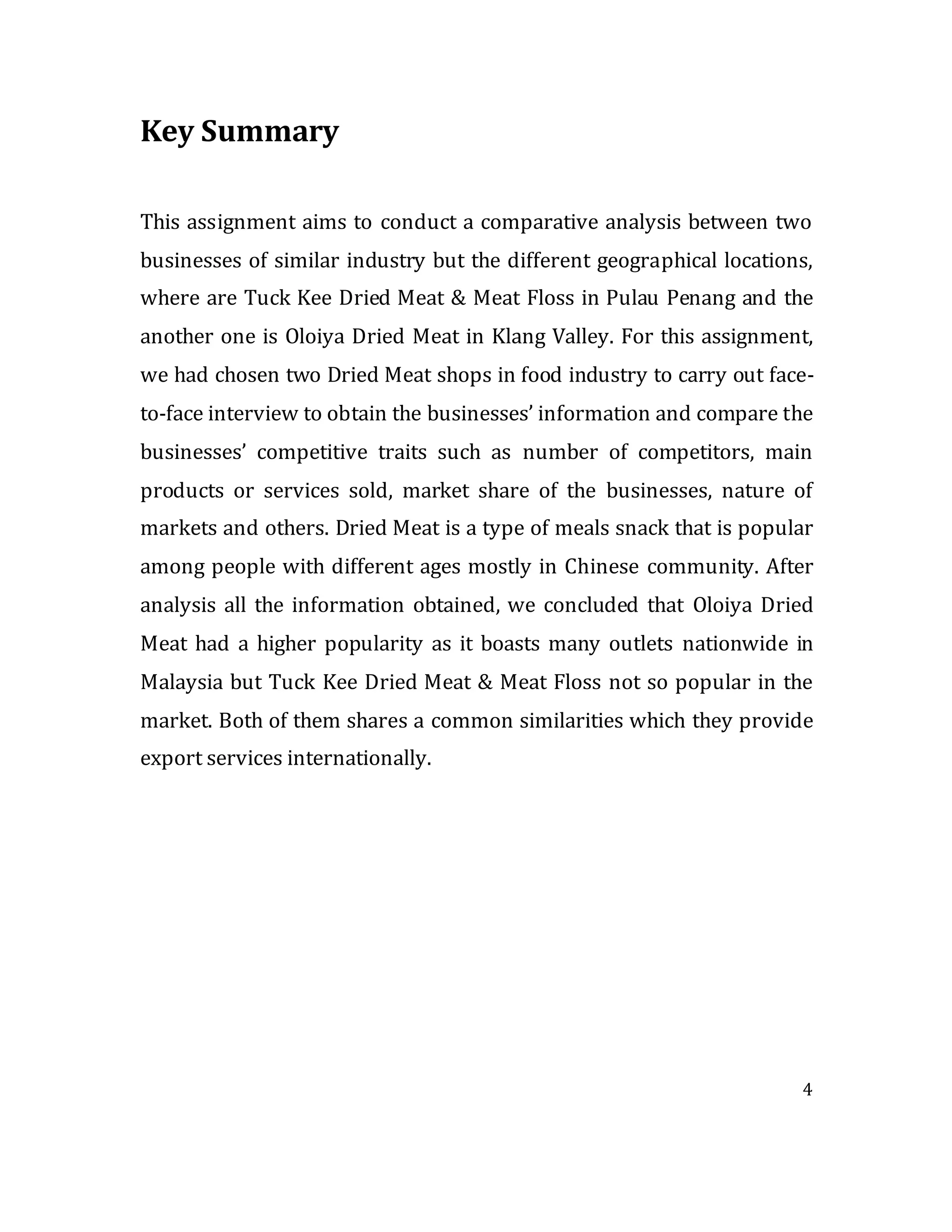 4
Key Summary
This assignment aims to conduct a comparative analysis between two
businesses of similar industry but the different geographical locations,
where are Tuck Kee Dried Meat & Meat Floss in Pulau Penang and the
another one is Oloiya Dried Meat in Klang Valley. For this assignment,
we had chosen two Dried Meat shops in food industry to carry out face-
to-face interview to obtain the businesses’ information and compare the
businesses’ competitive traits such as number of competitors, main
products or services sold, market share of the businesses, nature of
markets and others. Dried Meat is a type of meals snack that is popular
among people with different ages mostly in Chinese community. After
analysis all the information obtained, we concluded that Oloiya Dried
Meat had a higher popularity as it boasts many outlets nationwide in
Malaysia but Tuck Kee Dried Meat & Meat Floss not so popular in the
market. Both of them shares a common similarities which they provide
export services internationally.
 