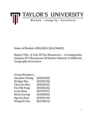 1
Name of Module: ENGLISH 2 (ELG30605)
Report Title : A Tale Of Two Businesses – A Comparative
Analysis Of 2 Businesses Of Similar Industry In Different
GeographicalLocation
Group Members :
Amanda Chiong (0320328)
Bridget Hsu (0320218)
Chau Xet Nee (0320222)
Foo Zhi Fung (0320226)
Le Jia Nian (0319957)
Marco Leong (0320026)
Ngo Jia Haur (0320144)
Wong De-Vin (0319814)
 