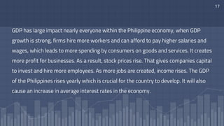 GDP has large impact nearly everyone within the Philippine economy, when GDP
growth is strong, firms hire more workers and can afford to pay higher salaries and
wages, which leads to more spending by consumers on goods and services. It creates
more profit for businesses. As a result, stock prices rise. That gives companies capital
to invest and hire more employees. As more jobs are created, income rises. The GDP
of the Philippines rises yearly which is crucial for the country to develop. It will also
cause an increase in average interest rates in the economy.
17
 