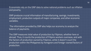 Economists rely on the GNP data to solve national problems such as inflation
and poverty.
GNP produces crucial information of manufacturing, savings, investments,
employment, production outputs of major companies, and other economic
variables.
The information provided by GNP also helps our economy to analyze the
balance of payments.
The GNP measures total value of production by Filipinos, whether here or
abroad. Thus, it counts the production of Filipino workers overseas, and with
the factors of production owned by Filipinos, while it doesn't count the
production within the Philippines by foreigners and foreign-owned factors of
production.
18
 
