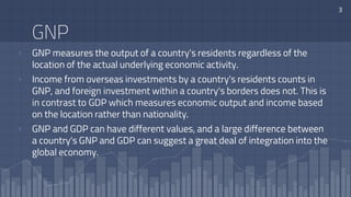 GNP
▫ GNP measures the output of a country's residents regardless of the
location of the actual underlying economic activity.
▫ Income from overseas investments by a country's residents counts in
GNP, and foreign investment within a country's borders does not. This is
in contrast to GDP which measures economic output and income based
on the location rather than nationality.
▫ GNP and GDP can have different values, and a large difference between
a country's GNP and GDP can suggest a great deal of integration into the
global economy.
3
 