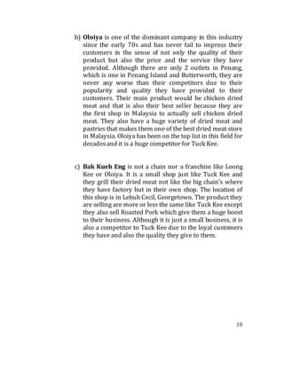 10
b) Oloiya is one of the dominant company in this industry
since the early 70s and has never fail to impress their
customers in the sense of not only the quality of their
product but also the price and the service they have
provided. Although there are only 2 outlets in Penang,
which is one in Penang Island and Butterworth, they are
never any worse than their competitors due to their
popularity and quality they have provided to their
customers. Their main product would be chicken dried
meat and that is also their best seller because they are
the first shop in Malaysia to actually sell chicken dried
meat. They also have a huge variety of dried meat and
pastries that makes them one of the best dried meat store
in Malaysia. Oloiya has been on the top list in this field for
decadesand it is a huge competitor for Tuck Kee.
c) Bak Kueh Eng is not a chain nor a franchise like Loong
Kee or Oloiya. It is a small shop just like Tuck Kee and
they grill their dried meat not like the big chain’s where
they have factory but in their own shop. The location of
this shop is in Lebuh Cecil, Georgetown. The product they
are selling are more or less the same like Tuck Kee except
they also sell Roasted Pork which give them a huge boost
to their business. Although it is just a small business, it is
also a competitor to Tuck Kee due to the loyal customers
they have and also the quality they give to them.
 