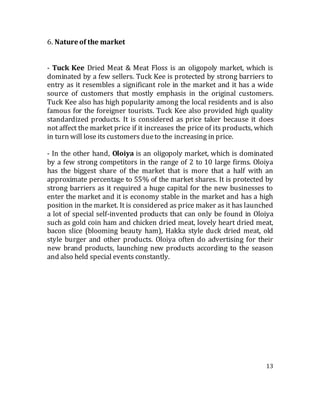 13
6. Nature of the market
- Tuck Kee Dried Meat & Meat Floss is an oligopoly market, which is
dominated by a few sellers. Tuck Kee is protected by strong barriers to
entry as it resembles a significant role in the market and it has a wide
source of customers that mostly emphasis in the original customers.
Tuck Kee also has high popularity among the local residents and is also
famous for the foreigner tourists. Tuck Kee also provided high quality
standardized products. It is considered as price taker because it does
not affect the market price if it increases the price of its products, which
in turn will lose its customers dueto the increasing in price.
- In the other hand, Oloiya is an oligopoly market, which is dominated
by a few strong competitors in the range of 2 to 10 large firms. Oloiya
has the biggest share of the market that is more that a half with an
approximate percentage to 55% of the market shares. It is protected by
strong barriers as it required a huge capital for the new businesses to
enter the market and it is economy stable in the market and has a high
position in the market. It is considered as price maker as it has launched
a lot of special self-invented products that can only be found in Oloiya
such as gold coin ham and chicken dried meat, lovely heart dried meat,
bacon slice (blooming beauty ham), Hakka style duck dried meat, old
style burger and other products. Oloiya often do advertising for their
new brand products, launching new products according to the season
and also held special events constantly.
 