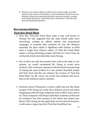 15
8. Based on our analysis, Oloiya would be more commercially successful
business. One reason is that Oloiya is a very well-known Brand in all over
Malaysia. Oloiya have special product that cam attract people , example
heart shape dried meat , and chicken flavor dried meat ; Tuck Kee only
have all standardized product .
Recommendation
Tuck Kee Dried Meat
 Since this ‘Tuck Kee Dried Meat’ shop is only well known in
Penang. We had suggested that the shop should make more
advertising, creating an official website and promotional
campaigns to promote their products all over the Malaysia
especially the place which is significant with Chinese as dried
meat is origin from Chinese culture. If ‘Tuck Kee Dried Meat’
makes a strong advertising, people will feels it’s a lost if they do
not buy the dried meat when they reach Penang,
 Due to there are only less product been sold in the shop, in our
opinion, we would recommend Mr. Chong to invent more
products. This is because customers will feel bored if people keep
on buying the same product. If a new product launched, people
will feels fresh and this can enhance the revenue of ‘Tuck Kee
Dried Meat’. So, the owner can invent new products that never
been in the marketto attract costumer.
 Everyone knows Penang has a serious traffic jam just like Kuala
Lumpur. If Mr Chong can create also a delivery service and online
shopping just like the huge companies such as IKEA, Tesco and so
on. These companies will always make their customers at first and
let customers buy their product in the fastest and easiest way.
Hence, if Mr. Chong can also apply these services into his business,
it will comesa large of profitto ‘Tuck Kee Dried Meat’ too.
 
