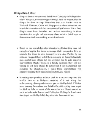 16
Oloiya Dried Meat
 Oloiya is been a very success dried Meat Company in Malaysia but
out of Malaysia, no one recognize Oloiya. It is an opportunity for
Oloiya for them to step themselves into Asia Pacific such as
Thailand, Vietnam, China and Singapore as those countries are
non-halal countries and also concentrated by Chinese. But at first,
Oloiya must have branches and makes advertising in those
countries for people to know more about what is dried meat as
those countriesknow nothing about dried meat.
 Based on our knowledge after interviewing Oloiya, they have not
enough of capital for them to enlarge their companies. It is an
obstacle for them to step themselves into Asia Pacific. In my
opinion, I suggest them to list their company on BursaMalaysia to
gain capital from others but this decision had to gain approval
shareholders. Maybe Oloiya is a family business, they will not
willing to sell their shares to public but if the mastermind can
convince the shareholders, I think those shareholders will
approveto carry their businessinto whole Asia Pacific.
 Inventing new product without pork is a success step into the
market due to in Malaysia majority of it are Malay but
unfortunately, those product never get verified by halal. If Oloiya
want to carry themselves into Asia Pacific, at first, they have to get
verified by halal as most of the countries are Islamic countries
such as Indonesia, Brunei and Philippine. If Oloiya’s dried meat
able to get verified by halal, they step into those countries.
 
