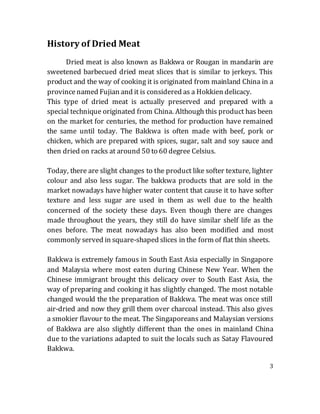 3
History of Dried Meat
Dried meat is also known as Bakkwa or Rougan in mandarin are
sweetened barbecued dried meat slices that is similar to jerkeys. This
product and the way of cooking it is originated from mainland China in a
provincenamed Fujian and it is considered as a Hokkien delicacy.
This type of dried meat is actually preserved and prepared with a
special technique originated from China. Although this product has been
on the market for centuries, the method for production have remained
the same until today. The Bakkwa is often made with beef, pork or
chicken, which are prepared with spices, sugar, salt and soy sauce and
then dried on racks at around 50 to 60 degree Celsius.
Today, there are slight changes to the product like softer texture, lighter
colour and also less sugar. The bakkwa products that are sold in the
market nowadays have higher water content that cause it to have softer
texture and less sugar are used in them as well due to the health
concerned of the society these days. Even though there are changes
made throughout the years, they still do have similar shelf life as the
ones before. The meat nowadays has also been modified and most
commonly served in square-shaped slices in the form of flat thin sheets.
Bakkwa is extremely famous in South East Asia especially in Singapore
and Malaysia where most eaten during Chinese New Year. When the
Chinese immigrant brought this delicacy over to South East Asia, the
way of preparing and cooking it has slightly changed. The most notable
changed would the the preparation of Bakkwa. The meat was once still
air-dried and now they grill them over charcoal instead. This also gives
a smokier flavour to the meat. The Singaporeans and Malaysian versions
of Bakkwa are also slightly different than the ones in mainland China
due to the variations adapted to suit the locals such as Satay Flavoured
Bakkwa.
 