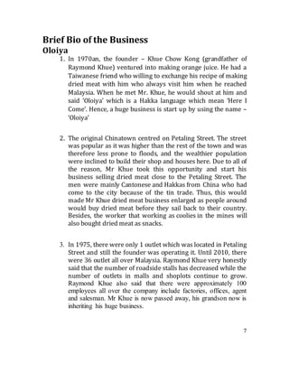 7
Brief Bio of the Business
Oloiya
1. In 1970an, the founder – Khue Chow Kong (grandfather of
Raymond Khue) ventured into making orange juice. He had a
Taiwanese friend who willing to exchange his recipe of making
dried meat with him who always visit him when he reached
Malaysia. When he met Mr. Khue, he would shout at him and
said ‘Oloiya’ which is a Hakka language which mean ‘Here I
Come’. Hence, a huge business is start up by using the name –
‘Oloiya’
2. The original Chinatown centred on Petaling Street. The street
was popular as it was higher than the rest of the town and was
therefore less prone to floods, and the wealthier population
were inclined to build their shop and houses here. Due to all of
the reason, Mr Khue took this opportunity and start his
business selling dried meat close to the Petaling Street. The
men were mainly Cantonese and Hakkas from China who had
come to the city because of the tin trade. Thus, this would
made Mr Khue dried meat business enlarged as people around
would buy dried meat before they sail back to their country.
Besides, the worker that working as coolies in the mines will
also bought dried meat as snacks.
3. In 1975, there were only 1 outlet which was located in Petaling
Street and still the founder was operating it. Until 2010, there
were 36 outlet all over Malaysia. Raymond Khue very honestly
said that the number of roadside stalls has decreased while the
number of outlets in malls and shoplots continue to grow.
Raymond Khue also said that there were approximately 100
employees all over the company include factories, offices, agent
and salesman. Mr Khue is now passed away, his grandson now is
inheriting his huge business.
 