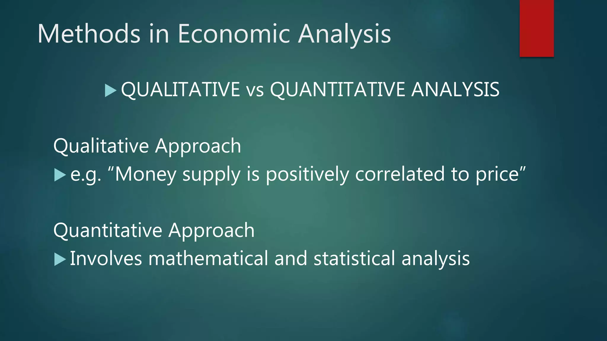 Methods in Economic Analysis
 QUALITATIVE vs QUANTITATIVE ANALYSIS
Qualitative Approach
 e.g. “Money supply is positively correlated to price”
Quantitative Approach
 Involves mathematical and statistical analysis
 