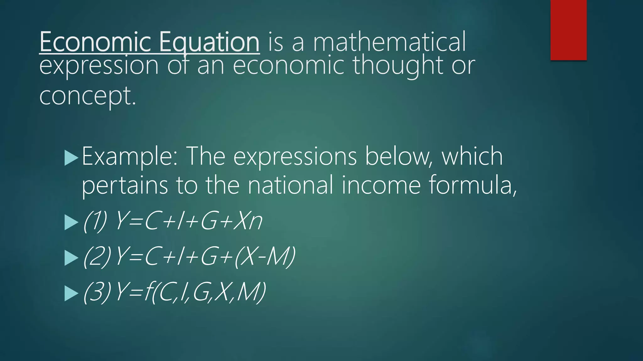 Economic Equation is a mathematical
expression of an economic thought or
concept.
Example: The expressions below, which
pertains to the national income formula,
(1) Y=C+I+G+Xn
(2)Y=C+I+G+(X-M)
(3)Y=f(C,I,G,X,M)
 
