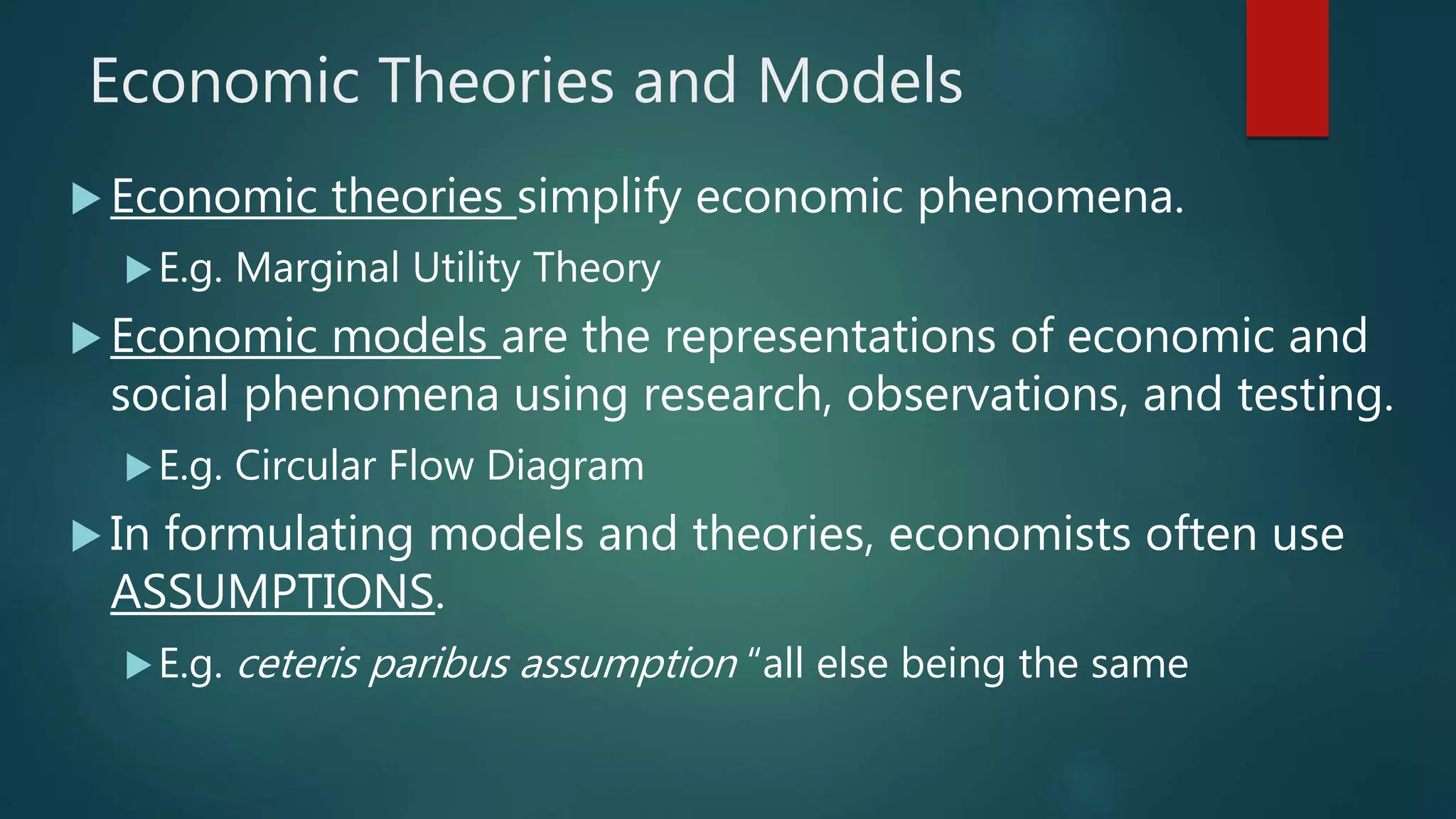 Economic Theories and Models
 Economic theories simplify economic phenomena.
E.g. Marginal Utility Theory
 Economic models are the representations of economic and
social phenomena using research, observations, and testing.
E.g. Circular Flow Diagram
 In formulating models and theories, economists often use
ASSUMPTIONS.
E.g. ceteris paribus assumption “all else being the same
 
