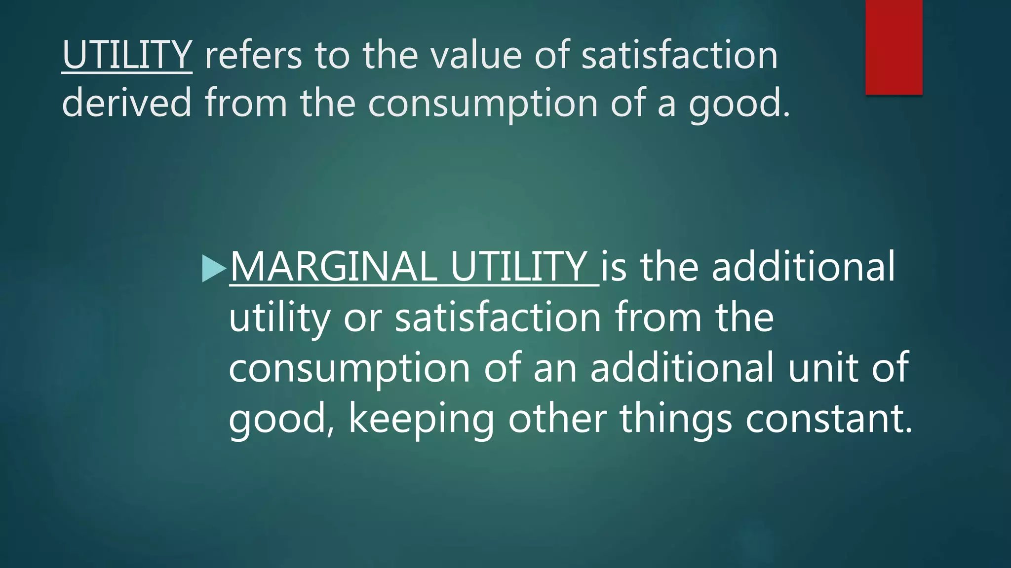 UTILITY refers to the value of satisfaction
derived from the consumption of a good.
MARGINAL UTILITY is the additional
utility or satisfaction from the
consumption of an additional unit of
good, keeping other things constant.
 
