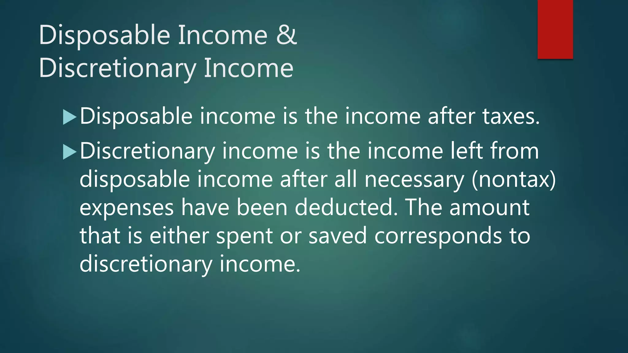 Disposable Income &
Discretionary Income
Disposable income is the income after taxes.
Discretionary income is the income left from
disposable income after all necessary (nontax)
expenses have been deducted. The amount
that is either spent or saved corresponds to
discretionary income.
 