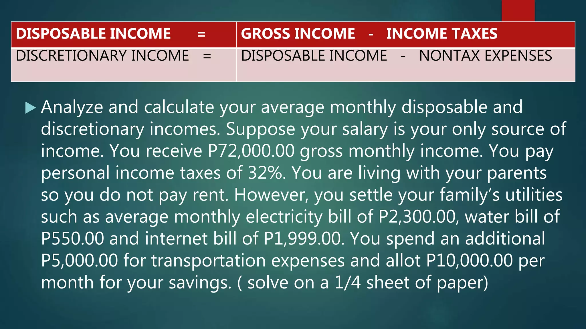  Analyze and calculate your average monthly disposable and
discretionary incomes. Suppose your salary is your only source of
income. You receive P72,000.00 gross monthly income. You pay
personal income taxes of 32%. You are living with your parents
so you do not pay rent. However, you settle your family’s utilities
such as average monthly electricity bill of P2,300.00, water bill of
P550.00 and internet bill of P1,999.00. You spend an additional
P5,000.00 for transportation expenses and allot P10,000.00 per
month for your savings. ( solve on a 1/4 sheet of paper)
DISPOSABLE INCOME = GROSS INCOME - INCOME TAXES
DISCRETIONARY INCOME = DISPOSABLE INCOME - NONTAX EXPENSES
 