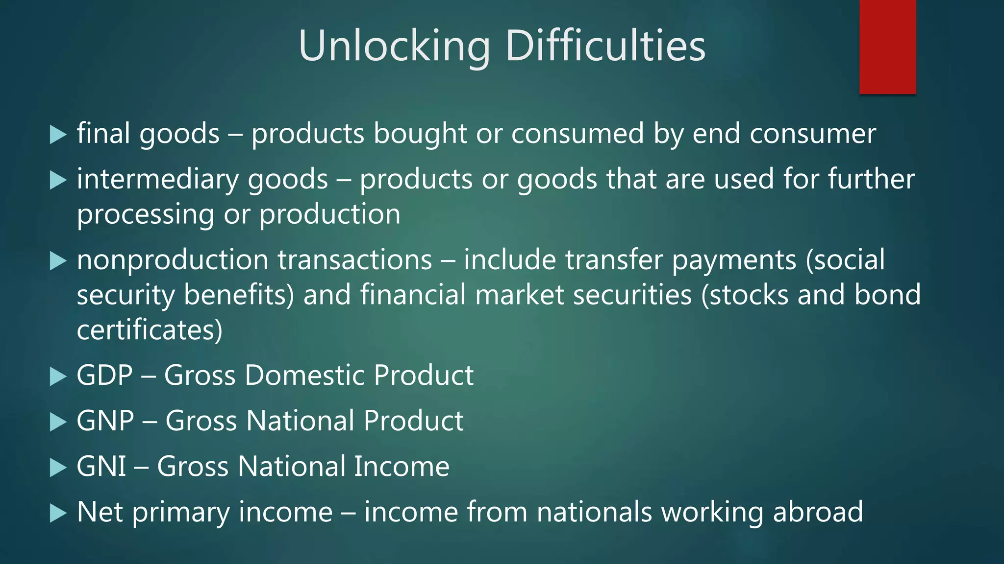 Unlocking Difficulties
 final goods – products bought or consumed by end consumer
 intermediary goods – products or goods that are used for further
processing or production
 nonproduction transactions – include transfer payments (social
security benefits) and financial market securities (stocks and bond
certificates)
 GDP – Gross Domestic Product
 GNP – Gross National Product
 GNI – Gross National Income
 Net primary income – income from nationals working abroad
 