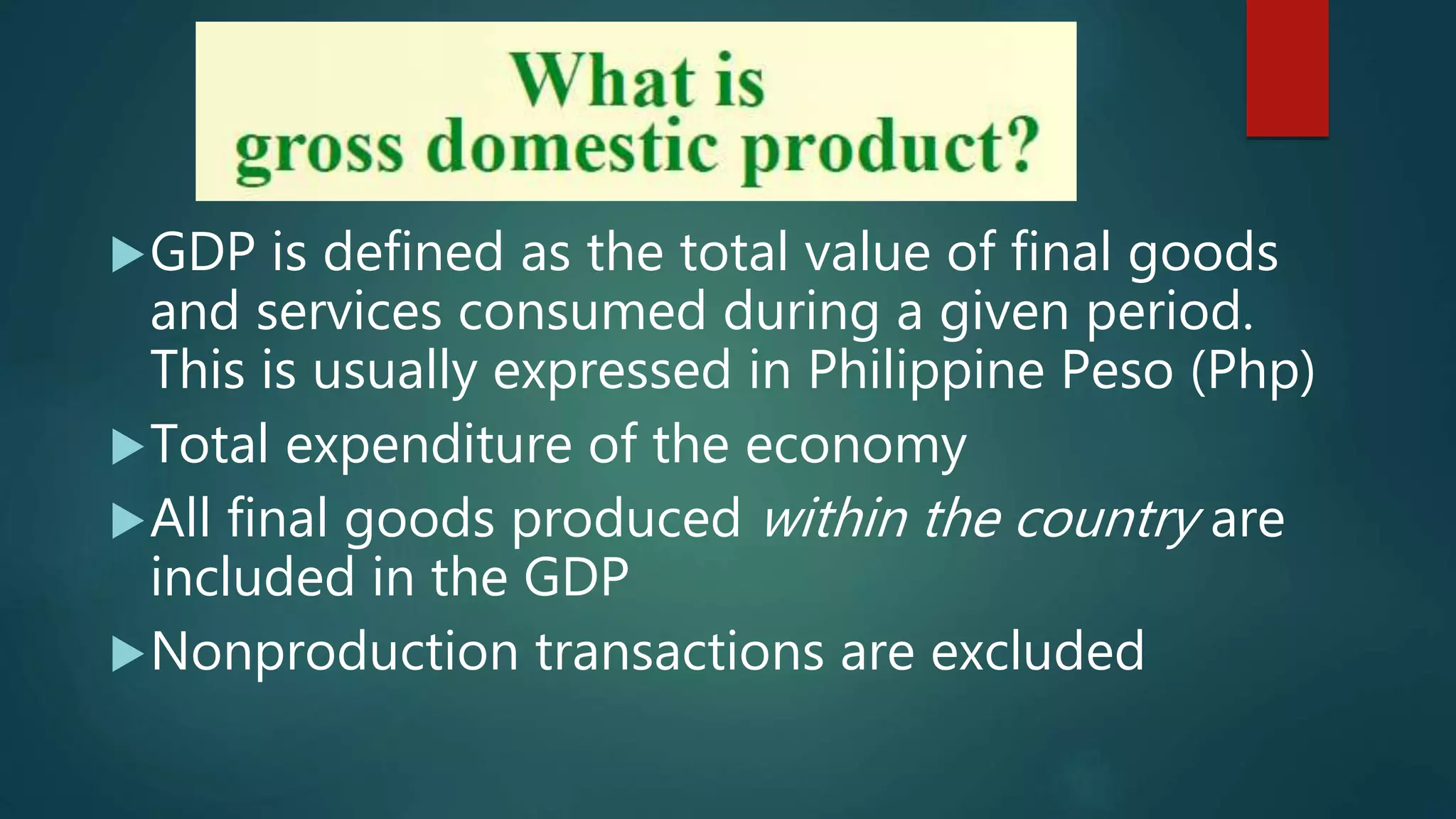 GDP is defined as the total value of final goods
and services consumed during a given period.
This is usually expressed in Philippine Peso (Php)
Total expenditure of the economy
All final goods produced within the country are
included in the GDP
Nonproduction transactions are excluded
 
