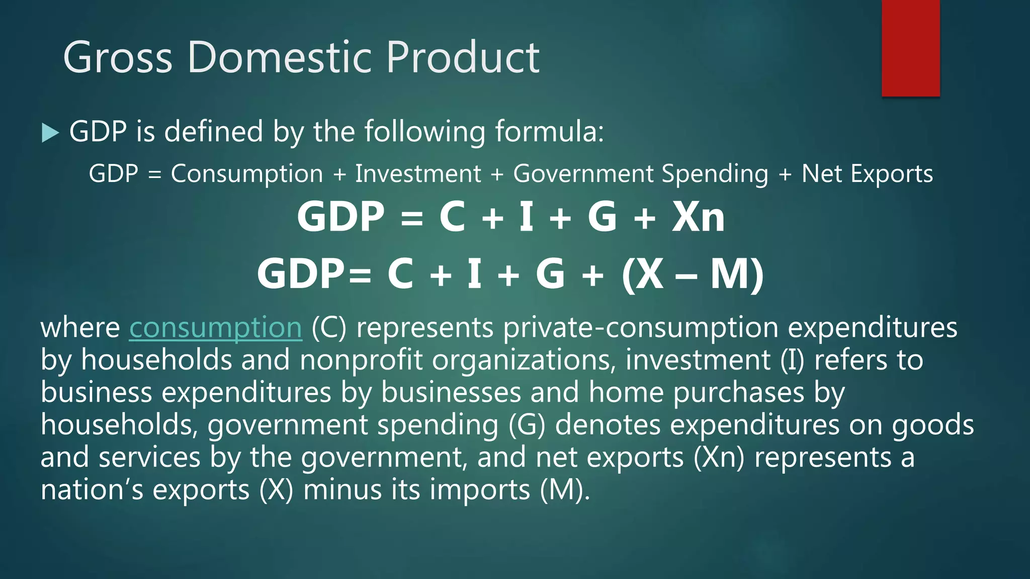 Gross Domestic Product
 GDP is defined by the following formula:
GDP = Consumption + Investment + Government Spending + Net Exports
GDP = C + I + G + Xn
GDP= C + I + G + (X – M)
where consumption (C) represents private-consumption expenditures
by households and nonprofit organizations, investment (I) refers to
business expenditures by businesses and home purchases by
households, government spending (G) denotes expenditures on goods
and services by the government, and net exports (Xn) represents a
nation’s exports (X) minus its imports (M).
 