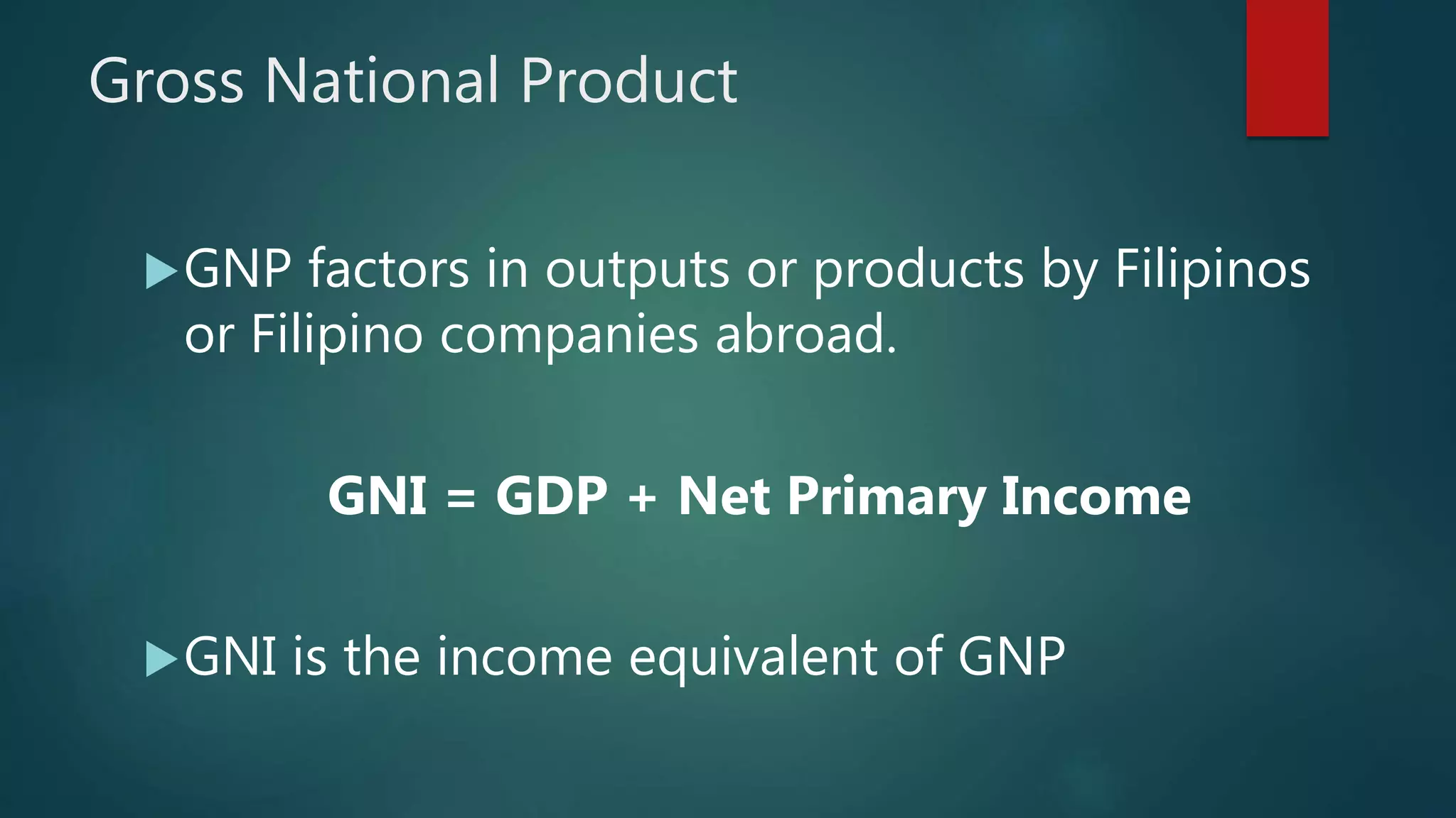 Gross National Product
GNP factors in outputs or products by Filipinos
or Filipino companies abroad.
GNI = GDP + Net Primary Income
GNI is the income equivalent of GNP
 