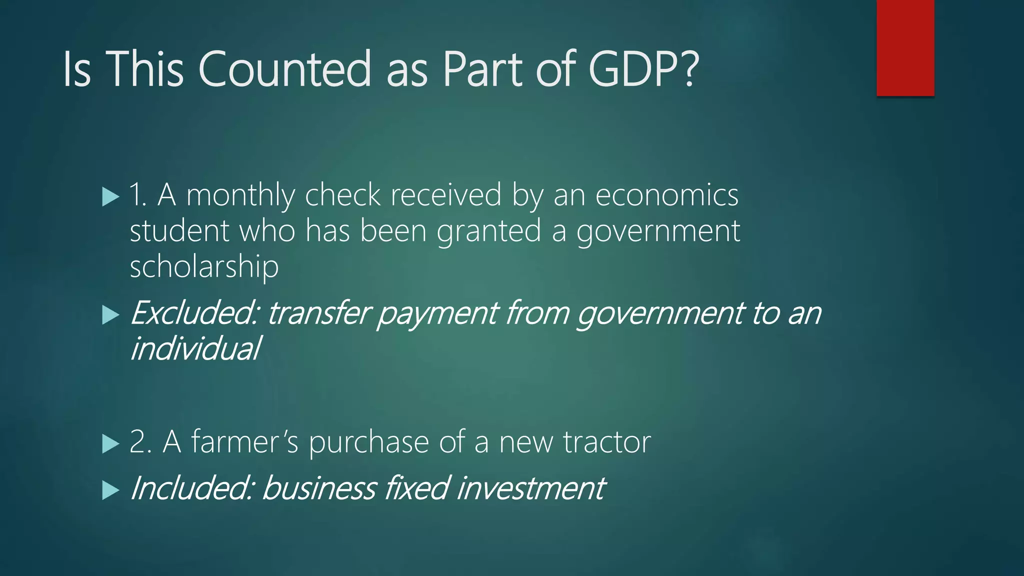Is This Counted as Part of GDP?
 1. A monthly check received by an economics
student who has been granted a government
scholarship
 Excluded: transfer payment from government to an
individual
 2. A farmer’s purchase of a new tractor
 Included: business fixed investment
 