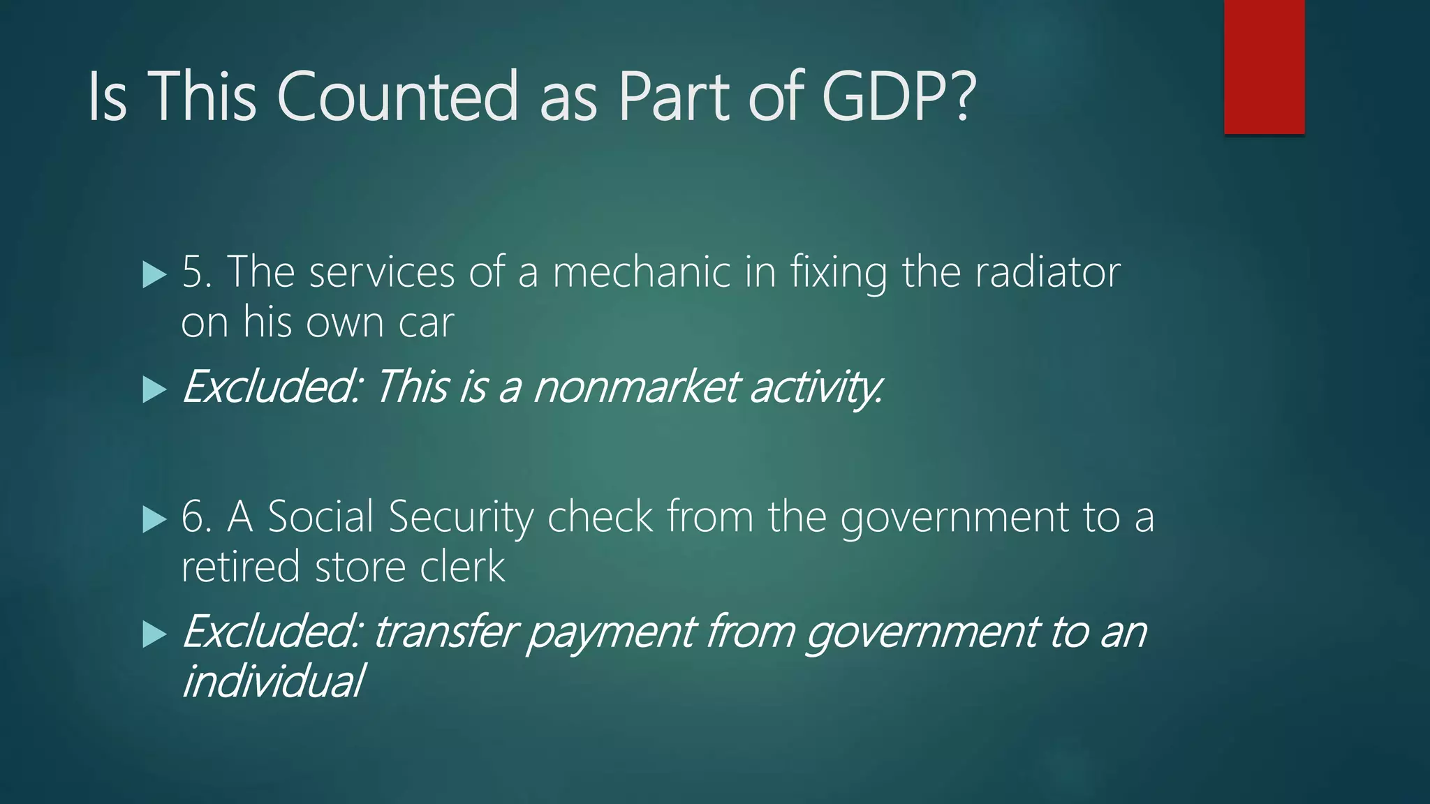 Is This Counted as Part of GDP?
 5. The services of a mechanic in fixing the radiator
on his own car
 Excluded: This is a nonmarket activity.
 6. A Social Security check from the government to a
retired store clerk
 Excluded: transfer payment from government to an
individual
 