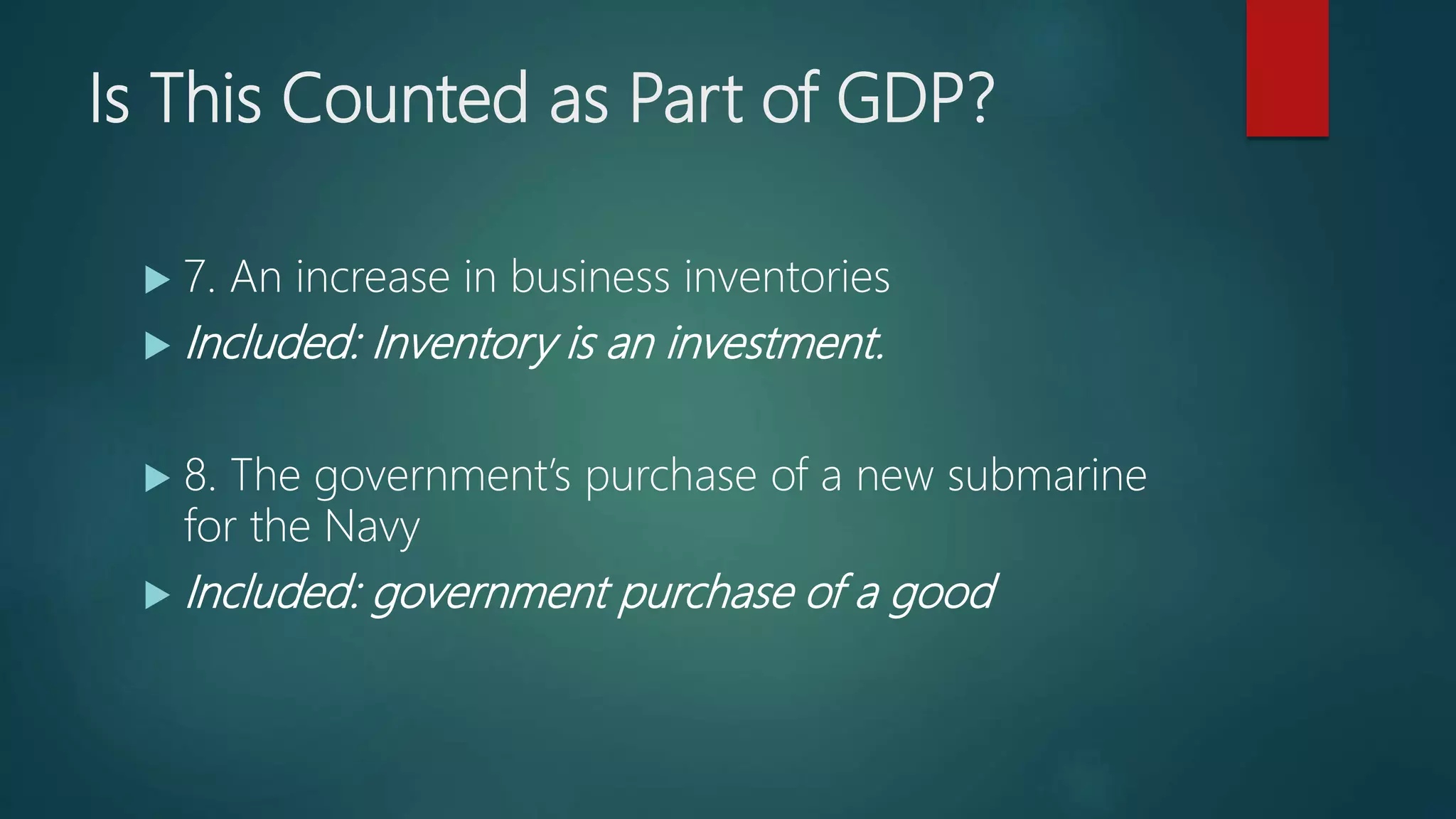 Is This Counted as Part of GDP?
 7. An increase in business inventories
 Included: Inventory is an investment.
 8. The government’s purchase of a new submarine
for the Navy
 Included: government purchase of a good
 