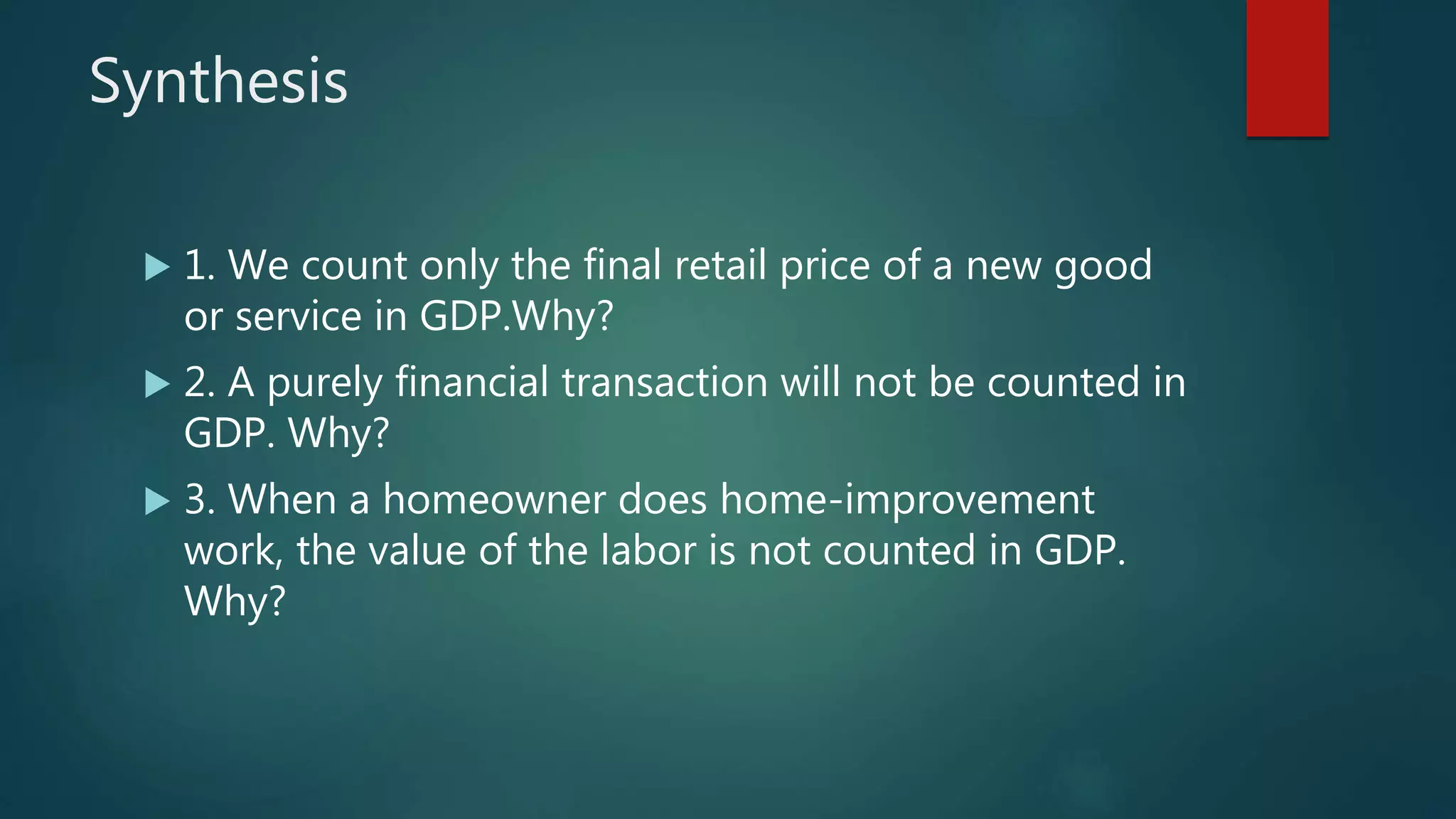 Synthesis
 1. We count only the final retail price of a new good
or service in GDP.Why?
 2. A purely financial transaction will not be counted in
GDP. Why?
 3. When a homeowner does home-improvement
work, the value of the labor is not counted in GDP.
Why?
 