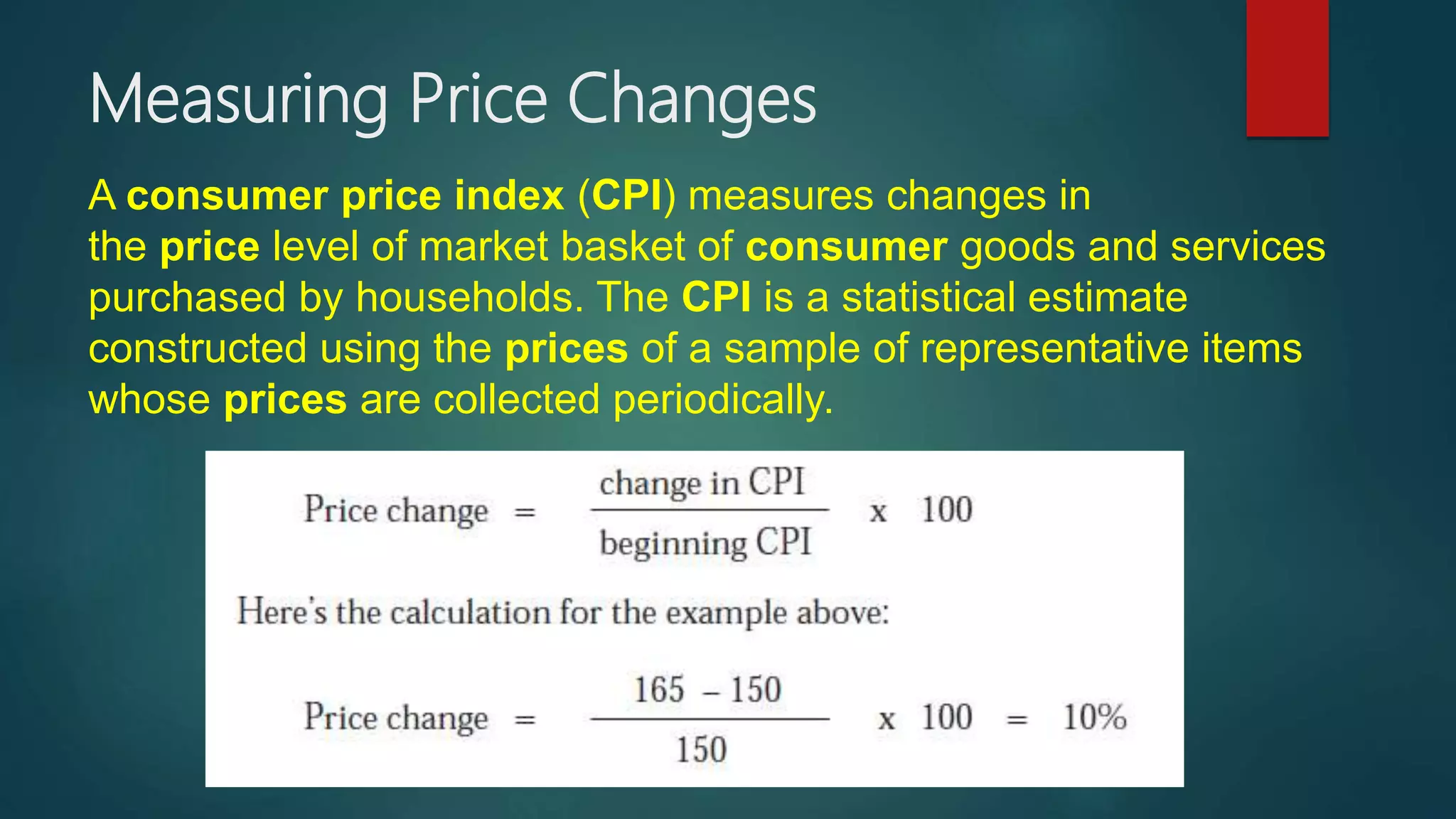 Measuring Price Changes
A consumer price index (CPI) measures changes in
the price level of market basket of consumer goods and services
purchased by households. The CPI is a statistical estimate
constructed using the prices of a sample of representative items
whose prices are collected periodically.
 