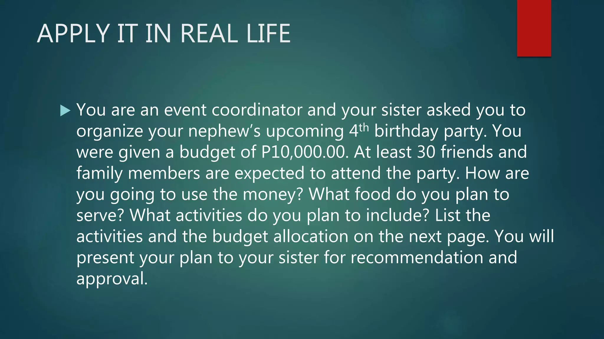 APPLY IT IN REAL LIFE
 You are an event coordinator and your sister asked you to
organize your nephew’s upcoming 4th birthday party. You
were given a budget of P10,000.00. At least 30 friends and
family members are expected to attend the party. How are
you going to use the money? What food do you plan to
serve? What activities do you plan to include? List the
activities and the budget allocation on the next page. You will
present your plan to your sister for recommendation and
approval.
 