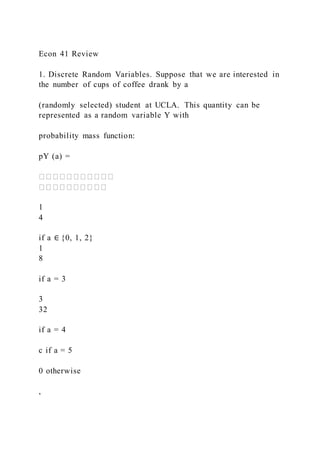 Econ 41 Review
1. Discrete Random Variables. Suppose that we are interested in
the number of cups of coffee drank by a
(randomly selected) student at UCLA. This quantity can be
represented as a random variable Y with
probability mass function:
pY (a) =
1
4
if a ∈ {0, 1, 2}
1
8
if a = 3
3
32
if a = 4
c if a = 5
0 otherwise
,
 