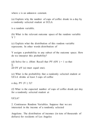 where c is an unknown constant.
(a) Explain why the number of cups of coffee drank in a day by
a randomly selected student at UCLA
is a random variable.
(b) What is the relevant outcome space of the random variable
Y ?
(c) Explain what the distribution of this random variable
represents. In other words distribution of
Y assigns a probability to any subset of the outcome space. How
do we interpret this probability?
(d) Solve for c. (Hint: Recall that PY (OY ) = 1 so that
∑
a∈ OY pY (a) must equal one).
(e) What is the probability that a randomly selected student at
UCLA drinks at least 3 cups of coffee
a day, PY (Y ≥ 3)?
(f) What is the expected number of cups of coffee drank per day
for a randomly selected student at
UCLA?
2. Continuous Random Variables. Suppose that we are
interested in the income of a randomly selected
Angeleno. The distribution of incomes (in tens of thousands of
dollars) for residents of Los Angeles
 