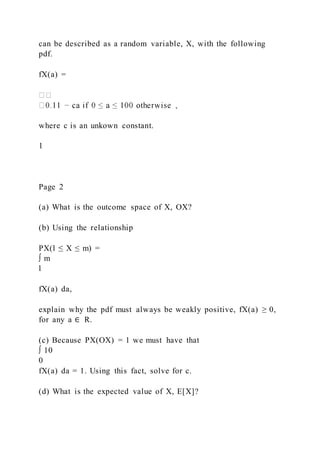 can be described as a random variable, X, with the following
pdf.
fX(a) =
where c is an unkown constant.
1
Page 2
(a) What is the outcome space of X, OX?
(b) Using the relationship
PX(l ≤ X ≤ m) =
∫ m
l
fX(a) da,
explain why the pdf must always be weakly positive, fX(a) ≥ 0,
for any a ∈ R.
(c) Because PX(OX) = 1 we must have that
∫ 10
0
fX(a) da = 1. Using this fact, solve for c.
(d) What is the expected value of X, E[X]?
 
