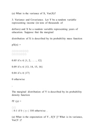 (e) What is the variance of X, Var(X)?
3. Variance and Covariance. Let Y be a random variable
representing income (in tens of thousands of
dollars) and X be a random variable representing years of
education. Suppose that the marginal
distribution of X is described by its probability mass function
pX(x) =
0.05 if x ∈ {1, 2, . . . , 12}
0.09 if x ∈ {13, 14, 15, 16}
0.04 if x ∈ {17}
0 otherwise
.
The marginal distribution of Y is described by its probability
density function
fY (y) =
(a) What is the expectation of Y , E[Y ]? What is its variance,
Var(Y )?
 