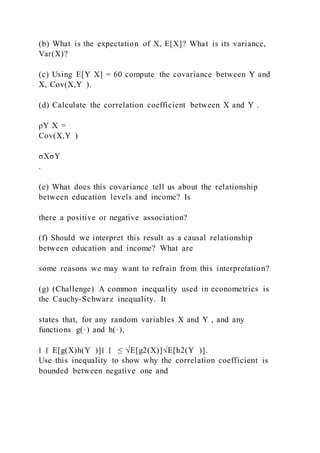 (b) What is the expectation of X, E[X]? What is its variance,
Var(X)?
(c) Using E[Y X] = 60 compute the covariance between Y and
X, Cov(X,Y ).
(d) Calculate the correlation coefficient between X and Y .
ρY X =
Cov(X,Y )
σXσY
.
(e) What does this covariance tell us about the relationship
between education levels and income? Is
there a positive or negative association?
(f) Should we interpret this result as a causal relationship
between education and income? What are
some reasons we may want to refrain from this interpretation?
(g) (Challenge) A common inequality used in econometrics is
the Cauchy-Schwarz inequality. It
states that, for any random variables X and Y , and any
functions g(·) and h(·),
∣ ∣ E[g(X)h(Y )]∣ ∣ ≤ √E[g2(X)]√E[h2(Y )].
Use this inequality to show why the correlation coefficient is
bounded between negative one and
 