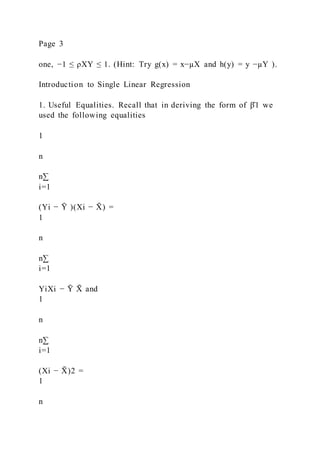 Page 3
one, −1 ≤ ρXY ≤ 1. (Hint: Try g(x) = x−µX and h(y) = y −µY ).
Introduction to Single Linear Regression
1. Useful Equalities. Recall that in deriving the form of β̂1 we
used the following equalities
1
n
n∑
i=1
(Yi − Ȳ )(Xi − X
̄ ) =
1
n
n∑
i=1
YiXi − Ȳ X
̄ and
1
n
n∑
i=1
(Xi − X
̄ )2 =
1
n
 