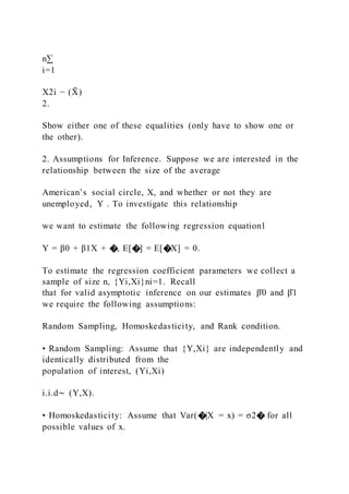 n∑
i=1
X2i − (X
̄ )
2.
Show either one of these equalities (only have to show one or
the other).
2. Assumptions for Inference. Suppose we are interested in the
relationship between the size of the average
American’s social circle, X, and whether or not they are
unemployed, Y . To investigate this relationship
we want to estimate the following regression equation1
Y = β0 + β1X + �, E[�] = E[�X] = 0.
To estimate the regression coefficient parameters we collect a
sample of size n, {Yi,Xi}ni=1. Recall
that for valid asymptotic inference on our estimates β̂0 and β̂1
we require the following assumptions:
Random Sampling, Homoskedasticity, and Rank condition.
• Random Sampling: Assume that {Y,Xi} are independently and
identically distributed from the
population of interest, (Yi,Xi)
i.i.d∼ (Y,X).
• Homoskedasticity: Assume that Var(�|X = x) = σ2� for all
possible values of x.
 