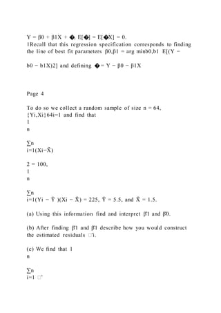 Y = β0 + β1X + �, E[�] = E[�X] = 0.
1Recall that this regression specification corresponds to finding
the line of best fit parameters β0,β1 = arg minb0,b1 E[(Y −
b0 − b1X)2] and defining � = Y − β0 − β1X
Page 4
To do so we collect a random sample of size n = 64,
{Yi,Xi}64i=1 and find that
1
n
∑n
i=1(Xi−X
̄ )
2 = 100,
1
n
∑n
i=1(Yi − Ȳ )(Xi − X
̄ ) = 225, Ȳ = 5.5, and X
̄ = 1.5.
(a) Using this information find and interpret β̂1 and β̂0.
(b) After finding β̂1 and β̂1 describe how you would construct
the estimated residuals �̂i.
(c) We find that 1
n
∑n
i=1 �̂
 