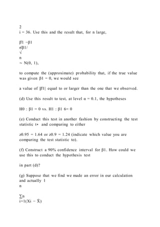 2
i = 36. Use this and the result that, for n large,
β̂1 −β1
σ̂β1/
√
n
∼ N(0, 1),
to compute the (approximate) probability that, if the true value
was given β1 = 0, we would see
a value of |β̂1| equal to or larger than the one that we observed.
(d) Use this result to test, at level α = 0.1, the hypotheses
H0 : β1 = 0 vs. H1 : β1 6= 0
(e) Conduct this test in another fashion by constructing the test
statistic t∗ and comparing to either
z0.95 = 1.64 or z0.9 = 1.24 (indicate which value you are
comparing the test statistic to).
(f) Construct a 90% confidence interval for β1. How could we
use this to conduct the hypothesis test
in part (d)?
(g) Suppose that we find we made an error in our calculation
and actually 1
n
∑n
i=1(Xi − X
̄ )
 