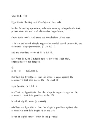 why E[�] = 0.
Hypothesis Testing and Confidence Intervals
In the following questions, whenver running a hypothesis test,
please state the null and alternative hypotheses,
show some work, and state the conclusion of the test.
1. In an estimated simple regression model based on n = 64, the
estimated slope parameter, β̂1, is 0.310
and the standard error of β̂1 is 0.082.
(a) What is σ̂2β1 ? Recall σβ1 is the terms such that,
approximately for large n,
√
n(β̂1 −β1) ∼ N(0,σβ1 ).
(b) Test the hypothesis that the slope is zero against the
alternative that it is not at the 1% level of
significance (α = 0.01).
(c) Test the hypothesis that the slope is negative against the
alternative that it is positive at the 1%
level of significance (α = 0.01).
(d) Test the hypothesis that the slope is positive against the
alternative that it is negative at the 5%
level of significance. What is the p-value?
 