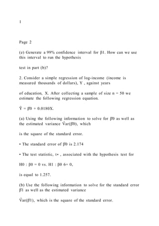 1
Page 2
(e) Generate a 99% confidence interval for β1. How can we use
this interval to run the hypothesis
test in part (b)?
2. Consider a simple regression of log-income (income is
measured thousands of dollars), Y , against years
of education, X. After collecting a sample of size n = 50 we
estimate the following regression equation.
Ŷ = β̂0 + 0.0180X.
(a) Using the following information to solve for β̂0 as well as
the estimated variance V
̂ ar(β̂0), which
is the square of the standard error.
• The standard error of β̂0 is 2.174
• The test statistic, t∗ , associated with the hypothesis test for
H0 : β0 = 0 vs. H1 : β0 6= 0,
is equal to 1.257.
(b) Use the following information to solve for the standard error
β̂1 as well as the estimated variance
V
̂ ar(β̂1), which is the square of the standard error.
 
