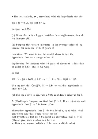 • The test statistic, t∗ , associated with the hypothesis test for
H0 : β1 = 0 vs. H1 : β1 6= 0,
is equal to 5.754
(c) Given that Y is a logged variable, Y = log(income), how do
we interpret β̂1?
(d) Suppose that we are interested in the average value of log-
income for someone with 16 years of
education. We want to use the model above to test the
hypothesis that the average value of
log-income for someone with 16 years of education is less than
or equal to 1.85. That is we want
to test
H0 : λ = β0 + 16β1 ≤ 1.85 vs. H1 : λ = β0 + 16β1 > 1.85.
Use the fact that Ĉov(β̂0, β̂1) = 2.84 to test this hypothesis at
level α = 0.1.
(e) Use the above to generate a 90% confidence interval for λ.
3. (Challenge) Suppose we find that β̂1 > 0. If we reject the null
hypothesis that β1 = 0 in favor of an
alternative hypothesis that β1 6= 0 at level α, up to what level
can we be sure that would we reject the
null hypothesis that β1 ≤ 0 against an alternative that β1 > 0?
(Please give some explanation here as
well as your answer, which will be some multiple of α).
 
