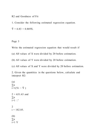 R2 and Goodness of Fit
1. Consider the following estimated regression equation.
Ŷ = 6.83 + 0.869X.
Page 3
Write the estimated regression equation that would result if
(a) All values of X were divided by 20 before estimation.
(b) All values of Y were divided by 20 before estimation.
(c) All values of X and Y were divided by 20 before estimation.
2. Given the quantities in the questions below, calculate and
interpret R2:
(a)
∑n
i=1(Yi − Ȳ )
2 = 631.63 and
∑n
i=1 �̂
2
i = 182.85.
(b)
∑n
i=1 Y
 