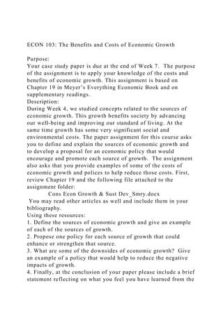 ECON 103: The Benefits and Costs of Economic Growth
Purpose:
Your case study paper is due at the end of Week 7. The purpose
of the assignment is to apply your knowledge of the costs and
benefits of economic growth. This assignment is based on
Chapter 19 in Meyer’s Everything Economic Book and on
supplementary readings.
Description:
During Week 4, we studied concepts related to the sources of
economic growth. This growth benefits society by advancing
our well-being and improving our standard of living. At the
same time growth has some very significant social and
environmental costs. The paper assignment for this course asks
you to define and explain the sources of economic growth and
to develop a proposal for an economic policy that would
encourage and promote each source of growth. The assignment
also asks that you provide examples of some of the costs of
economic growth and polices to help reduce those costs. First,
review Chapter 19 and the following file attached to the
assignment folder:
Cons Econ Growth & Sust Dev_Smry.docx
You may read other articles as well and include them in your
bibliography.
Using these resources:
1. Define the sources of economic growth and give an example
of each of the sources of growth.
2. Propose one policy for each source of growth that could
enhance or strengthen that source.
3. What are some of the downsides of economic growth? Give
an example of a policy that would help to reduce the negative
impacts of growth.
4. Finally, at the conclusion of your paper please include a brief
statement reflecting on what you feel you have learned from the
 