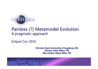 Painless (?) Metamodel Evolution
A pragmatic approach

Eclipse Con 2010
                       Christian Saad (University of Augsburg, DE)
                                 Etienne Juliot (Obeo, FR)
                               Marc Dutoo (Open Wide, FR)


         Confidential | Date | Other Information, if necessary
                                                                 © 2002 IBM Corporation
 