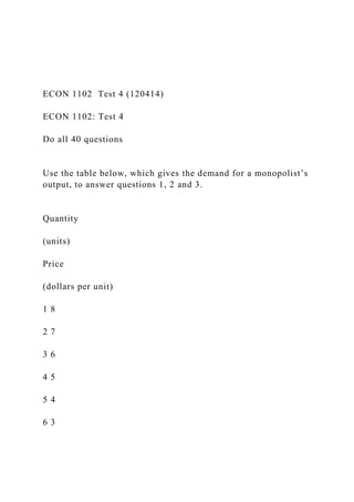 ECON 1102 Test 4 (120414)
ECON 1102: Test 4
Do all 40 questions
Use the table below, which gives the demand for a monopolist’s
output, to answer questions 1, 2 and 3.
Quantity
(units)
Price
(dollars per unit)
1 8
2 7
3 6
4 5
5 4
6 3
 