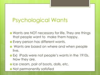 Psychological Wants

 Wants  are NOT necessary for life. They are things
  that people want to make them happy.
 Every person has different wants.
 Wants are based on where and when people
  live.
 Ex) iPads were not people’s wants in the 1910s.
  Now they are.
 Ice cream, pair of boots, dolls, etc.
 Not permanently satisfied
 